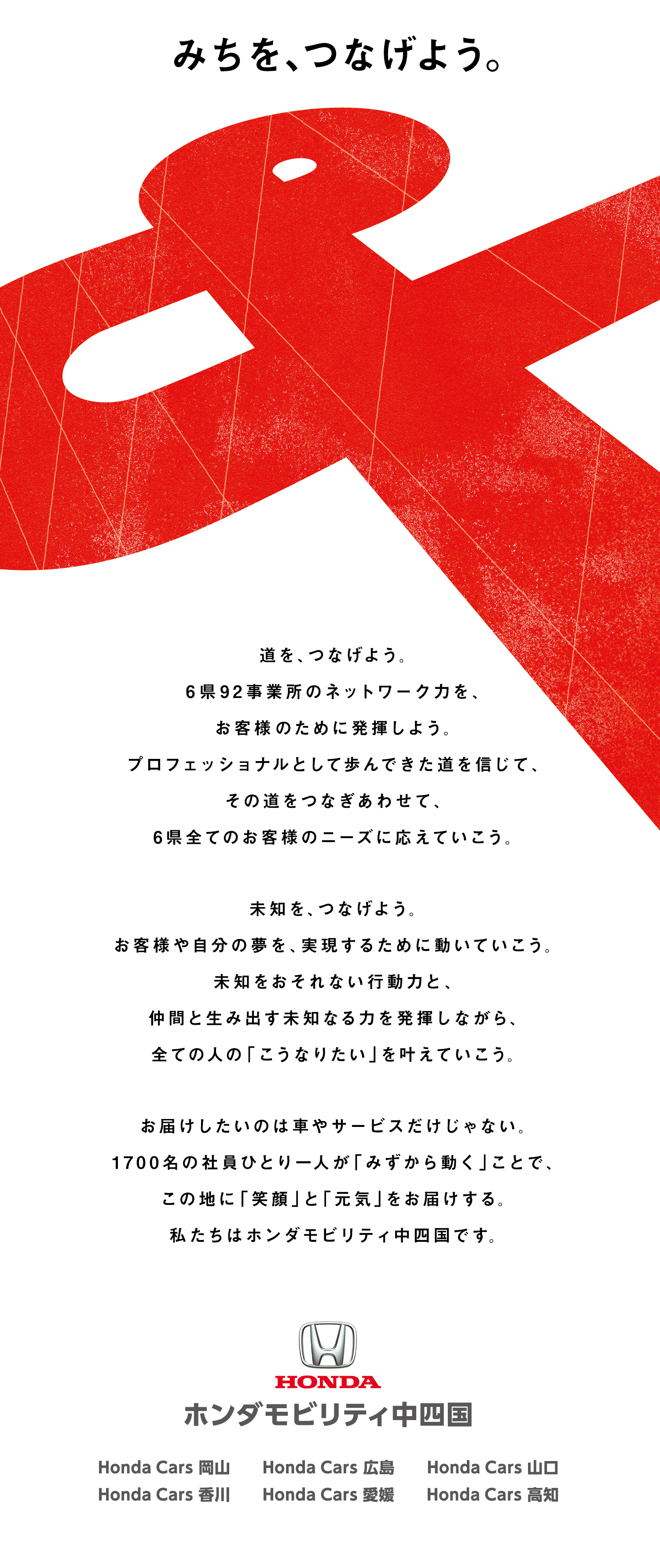 みちを、つなげよう。道を、つなげよう。6 県9 2 事業所のネットワーク力を、お客様のために発揮しよう。プロフェッショナルとして歩んできた道を信じて、その道をつなぎあわせて、6 県全てのお客様のニーズに応えていこう。未知を、つなげよう。お客様や自分の夢を、実現するために動いていこう。未知をおそれない行動力と、仲間と生み出す未知なる力を発揮しながら、全ての人の「こうなりたい」を叶えていこう。お届けしたいのは車やサービスだけじゃない。1 7 0 0 名の社員ひとり一人が「みずから動く」ことで、この地に「笑顔」と「元気」をお届けする。私たちはホンダモビリティ中四国です。